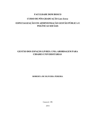 1.
FACULDADE DOM BOSCO
CURSO DE PÓS-GRADUAÇÃO Lato Sensu
ESPECIALIZAÇÃO EM ADMINISTRAÇÃO GESTÃO PÚBLICA E
POLÍTICAS SOCIAIS
GESTÃO DOS ESPAÇOS LIVRES: UMA ABORDAGEM PARA
CIDADES UNIVERSITÁRIAS
ROBERTA DE OLIVEIRA PEREIRA
Cascavel - PR
2014
 