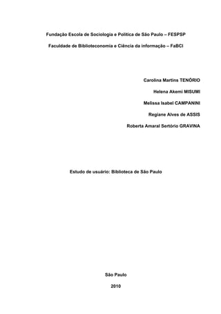 Fundação Escola de Sociologia e Política de São Paulo – FESPSP

 Faculdade de Biblioteconomia e Ciência da informação – FaBCI




                                             Carolina Martins TENÓRIO

                                                 Helena Akemi MISUMI

                                             Melissa Isabel CAMPANINI

                                               Regiane Alves de ASSIS

                                      Roberta Amaral Sertório GRAVINA




          Estudo de usuário: Biblioteca de São Paulo




                          São Paulo

                            2010
 