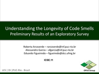 Understanding the Longevity of Code SmellsPreliminary Results of an Exploratory Survey Roberta Arcoverde – rarcoverde@inf.puc-rio.br Alessandro Garcia – afgarcia@inf.puc-rio.br Eduardo Figueiredo – figueiredo@dcc.ufmg.br ICSE.11 