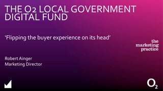 THE O2 LOCAL GOVERNMENT
DIGITAL FUND
‘Flipping the buyer experience on its head’
Robert Ainger
Marketing Director
 