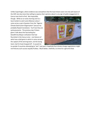 Unlike	
  Copenhagen,	
  where	
  evidence	
  was	
  everywhere	
  that	
  the	
  local	
  citizens	
  were	
  not	
  only	
  well	
  aware	
  of	
  
the	
  COP,	
  but	
  also	
  more	
  than	
  willing	
  to	
  express	
  their	
  opinions	
  about	
  it,	
  any	
  sign	
  of	
  public	
  engagement	
  in	
  
Cancun	
  was	
  hard	
  to	
  find.	
  	
  Not	
  impossible,	
  
though.	
  	
  While	
  on	
  an	
  early	
  morning	
  visit	
  to	
  a	
  
local	
  market	
  to	
  catch	
  some	
  Mexican	
  colour	
  I	
  
came	
  across	
  a	
  pair	
  of	
  posters	
  from	
  the	
  “Against	
  
Climate	
  Destruction	
  Organisation”	
  (excuse	
  my	
  
probably	
  flawed	
  translation).	
  	
  You’ll	
  see	
  they	
  are	
  
quite	
  gruesome.	
  	
  The	
  previous	
  day	
  I’d	
  been	
  
given	
  a	
  talk	
  about	
  the	
  fascinating	
  but	
  
bloodthirsty	
  Mayan	
  civilisation	
  that	
  had	
  
flourished	
  in	
  the	
  Cancun	
  area	
  –	
  one	
  feature	
  of	
  
which	
  was	
  a	
  ball	
  game	
  in	
  which	
  in	
  some	
  versions	
  
the	
  captain	
  of	
  the	
  winning	
  team,	
  not	
  the	
  losing	
  
team,	
  had	
  his	
  head	
  chopped	
  off.	
  	
  It	
  caused	
  me	
  
to	
  wonder	
  if	
  countries	
  attempting	
  to	
  “win”	
  next	
  year’s	
  hopefully	
  final	
  climate	
  change	
  negotiations	
  might	
  
not	
  find	
  any	
  such	
  success	
  equally	
  fruitless.	
  	
  Much	
  better,	
  methinks,	
  to	
  strive	
  for	
  a	
  genuine	
  draw.	
  

	
  

	
  

	
  

	
  

	
  

	
  
 