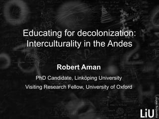 Educating for decolonization:
 Interculturality in the Andes

             Robert Aman
    PhD Candidate, Linköping University
Visiting Research Fellow, University of Oxford
 
