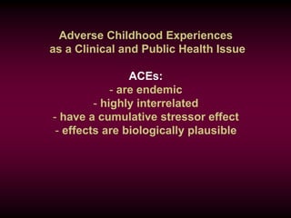 Adverse Childhood Experiences
as a Clinical and Public Health Issue
ACEs:
- are endemic
- highly interrelated
- have a cumulative stressor effect
- effects are biologically plausible
 