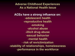 Adverse Childhood Experiences
As a National Health Issue
ACEs have a strong influence on:
-adolescent health
-reproductive health
-smoking
-alcohol abuse
-illicit drug abuse
-sexual behavior
-mental health
- risk of revictimization
-stability of relationships, homelessness
-performance in the workforce
 