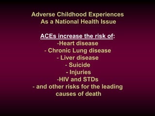 Adverse Childhood Experiences
As a National Health Issue
ACEs increase the risk of:
-Heart disease
- Chronic Lung disease
- Liver disease
- Suicide
- Injuries
-HIV and STDs
- and other risks for the leading
causes of death
 