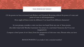Of the poems we have reviewed, both Robert and Elizabeth Browning utilized the power of voice and
point-of-view to aid interpretation.
How might all these works be different if we heard from different characters?
In your groups, consider a voice you have not heard from any one of these poems.
(the duke’s dead wife? Brother Lawrence? An owner of a coal mine? Someone else? Use your
imagination!)
Compose a brief poem (4 or 6 lines) from the perspective of this new voice. Present what you have
written.
BONUS POINTS if you make it into a musical number!
THE POWER OF VOICES
 