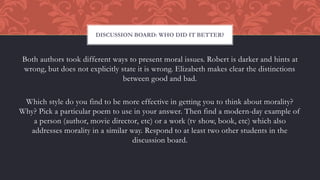 Both authors took different ways to present moral issues. Robert is darker and hints at
wrong, but does not explicitly state it is wrong. Elizabeth makes clear the distinctions
between good and bad.
Which style do you find to be more effective in getting you to think about morality?
Why? Pick a particular poem to use in your answer. Then find a modern-day example of
a person (author, movie director, etc) or a work (tv show, book, etc) which also
addresses morality in a similar way. Respond to at least two other students in the
discussion board.
DISCUSSION BOARD: WHO DID IT BETTER?
 