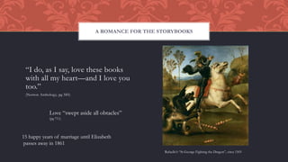 “I do, as I say, love these books
with all my heart—and I love you
too.”
(Norton Anthology, pg 585)
A ROMANCE FOR THE STORYBOOKS
Rafaello’s “St George Fighting the Dragon”, circa 1505
Love “swept aside all obtacles”
(pg 711)
15 happy years of marriage until Elizabeth
passes away in 1861
 