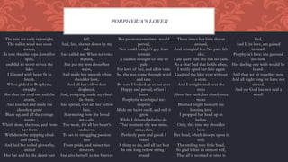 The rain set early in tonight,
The sullen wind was soon
awake,
It tore the elm-tops down for
spite,
and did its worst to vex the
lake:
I listened with heart fit to
break.
When glided in Porphyria;
straight
She shut the cold out and the
storm,
And kneeled and made the
cheerless grate
Blaze up, and all the cottage
warm;
Which done, she rose, and from
her form
Withdrew the dripping cloak
and shawl,
And laid her soiled gloves by,
untied
Her hat and let the damp hair
fall,
And, last, she sat down by my
side
And called me. When no voice
replied,
She put my arm about her
waist,
And made her smooth white
shoulder bare,
And all her yellow hair
displaced,
And, stooping, made my cheek
lie there,
And spread, o’er all, her yellow
hair,
Murmuring how she loved
me—she
Too weak, for all her heart’s
endeavor,
To set its struggling passion
free
From pride, and vainer ties
dissever,
And give herself to me forever.
But passion sometimes would
prevail,
Nor could tonight’s gay feast
restrain
A sudden thought of one so
pale
For love of her, and all in vain:
So, she was come through wind
and rain.
Be sure I looked up at her eyes
Happy and proud; at last I
knew
Porphyria worshiped me:
surprise
Made my heart swell, and still it
grew
While I debated what to do.
That moment she was mine,
mine, fair,
Perfectly pure and good: I
found
A thing to do, and all her hair
In one long yellow string I
wound
Three times her little throat
around,
And strangled her. No pain felt
she;
I am quite sure she felt no pain.
As a shut bud that holds a bee,
I warily oped her lids: again
Laughed the blue eyes without
a stain.
And I untightened next the
tress
About her neck; her cheek once
more
Blushed bright beneath my
burning kiss:
I propped her head up as
before
Only, this time my shoulder
bore
Her head, which droops upon it
still:
The smiling rosy little head,
So glad it has its utmost will,
That all it scorned at once is
fled,
And I, its love, am gained
instead!
Porphyria’s love: she guessed
not how
Her darling one wish would be
heard.
And thus we sit together now,
And all night long we have not
stirred,
And yet God has not said a
word!
PORPHYRIA'S LOVER
 