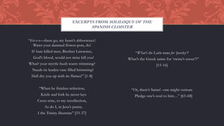 “Gr-r-r—there go, my heart’s abhorrence!
Water your damned flower-pots, do!
If hate killed men, Brother Lawrence,
God’s blood, would not mine kill you!
What? your myrtle-bush wants trimming?
Needs its leaden vase filled brimming?
Hell dry you up with its flames!” [1-8]
“When he finishes refection,
Knife and fork he never lays
Cross-wise, to my recollection,
As do I, in Jesu’s praise.
I the Trinity illustrate” [33-37]
“What’s the Latin name for ‘parsley’?
What’s the Greek name for ‘swine’s snout’?”
[15-16]
“Or, there’s Satan!--one might venture
Pledge one’s soul to him…” [65-68]
EXCERPTS FROM SOLILOQUY OF THE
SPANISH CLOISTER
 