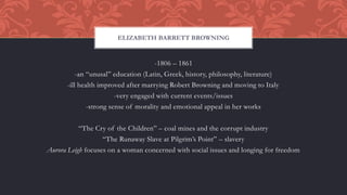-1806 – 1861
-an “unusal” education (Latin, Greek, history, philosophy, literature)
-ill health improved after marrying Robert Browning and moving to Italy
-very engaged with current events/issues
-strong sense of morality and emotional appeal in her works
“The Cry of the Children” – coal mines and the corrupt industry
“The Runaway Slave at Pilgrim’s Point” – slavery
Aurora Leigh focuses on a woman concerned with social issues and longing for freedom
ELIZABETH BARRETT BROWNING
 