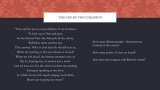 “Now tell the poor young children; O my brothers,
To look up to Him and pray;
So the blessed One who blesseth all the others,
Will bless them another day.
They answer, ‘Who is God that He should hear us,
While the rushing of the iron wheels is stirred?
When we sob aloud, the human creatures near us
Pas by, hearing not, or answer not a word.
And we hear not (for the wheels in their resounding)
Strangers speaking at the door:
Is it likely God, with angels singing round Him,
Hears our weeping any more?”
THE CRY OF THE CHILDREN
-How many distinct people / characters are
involved in this stanza?
-How many points of view are heard?
-How does this compare with Robert’s works?
 