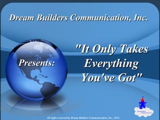 Dream Builders Communication, Inc.


                                 "It Only Takes
  Presents:                        Everything
                                  You've Got"


         All rights reserved by Dream Builders Communication, Inc., 2012.
 