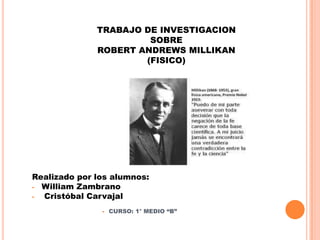 TRABAJO DE INVESTIGACION
SOBRE
ROBERT ANDREWS MILLIKAN
(FISICO)
Realizado por los alumnos:
- William Zambrano
- Cristóbal Carvajal
- CURSO: 1° MEDIO “B”
 