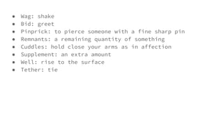 ● Wag: shake
● Bid: greet
● Pinprick: to pierce someone with a fine sharp pin
● Remnants: a remaining quantity of something
● Cuddles: hold close your arms as in affection
● Supplement: an extra amount
● Well: rise to the surface
● Tether: tie
 