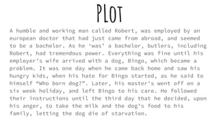 PLotA humble and working man called Robert, was employed by an
european doctor that had just came from abroad, and seemed
to be a bachelor. As he ‘was’ a bachelor, butlers, including
Robert, had tremendous power. Everything was fine until his
employer’s wife arrived with a dog, Bingo, which became a
problem. It was one day when he came back home and saw his
hungry kids, when his hate for Bingo started, as he said to
himself “Who born dog?”. Later, his master's went off on a
six week holiday, and left Bingo to his care. He followed
their instructions until the third day that he decided, upon
his anger, to take the milk and the dog’s food to his
family, letting the dog die of starvation.
 