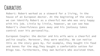 Characters
Robert: Robert worked as a steward for a living, in the
house of an European doctor. At the beginning of the story
we can identify Robert as a cheerful man who was very happy
with his job. Little by little, however, we can see how
Robert’s cheerfulness goes away and his jealousy takes
control over his personality.
European Couple: the doctor and his wife were a cheerful and
polite couple. Moreover, they were wealthy. We can notice
this as the story goes by. For example, they bought tin food
and bones for the dog.They bought a comfortable settee for
Bingo too. Furthermore, they own butlers who assisted them.
 