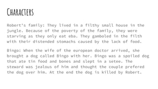 Characters
Robert’s family: They lived in a filthy small house in the
jungle. Because of the poverty of the family, they were
starving as they only eat eba. They gamboled in the filth
with their distended stomachs caused by the lack of food.
Bingo: When the wife of the european doctor arrived, she
brought a dog called Bingo with her. Bingo was a spoiled dog
that ate tin food and bones and slept in a setee. The
steward was jealous of him and thought the couple prefered
the dog over him. At the end the dog is killed by Robert.
 