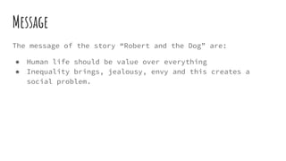 Message
The message of the story “Robert and the Dog” are:
● Human life should be value over everything
● Inequality brings, jealousy, envy and this creates a
social problem.
 