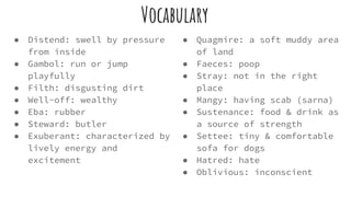 Vocabulary
● Distend: swell by pressure
from inside
● Gambol: run or jump
playfully
● Filth: disgusting dirt
● Well-off: wealthy
● Eba: rubber
● Steward: butler
● Exuberant: characterized by
lively energy and
excitement
● Quagmire: a soft muddy area
of land
● Faeces: poop
● Stray: not in the right
place
● Mangy: having scab (sarna)
● Sustenance: food & drink as
a source of strength
● Settee: tiny & comfortable
sofa for dogs
● Hatred: hate
● Oblivious: inconscient
 