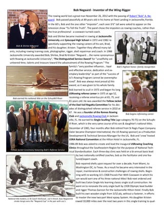 Bob Negaard - Inventor of the Wing-Rigger
                                            The rowing world lost a great man November 26, 2012 with the passing of Robert “Bob” A. Ne-
                                            gaard. Bob passed peacefully at 89 years old in his home at Fleet Landing in Jacksonville, Florida.
                                            In the 60’s, Bob and the one other “imposter”, each over 6’6” tall were asked to appear on the
                                            television show “To Tell the Truth”. The panel chose the imposters as rowing coaches, rather than
                                            the true professional - a coxswain turned coach.
                                     Bob and Shirlee became involved in rowing at Jacksonville
                                     University and Episcopal High School in 1972 and 1982 re-
                                     specƟvely supporƟng the rowing careers of his son, Brad,
       Bob & Shirlee Negaard
                                     and his daughter, Kristen. Together they oﬀered many tal-
 ents, including rowing training cook, photographer, rigger, shell repairman and coach. In 1988
 Jacksonville University awarded Bob, Shirlee, Brad & Kristen “Negaard … the name synonymous
 with Rowing at Jacksonville University”, ‘The DisƟnguished Service Award’ for “unselﬁshly vol-
 unteered Ɵme, talents and treasure toward the advancement of the Rowing Program.” The
                                                        family’s “very posiƟve inﬂuence... loyal    Bob’s highest honor— family recogniƟon
                                                        and eﬀecƟve service, dedicaƟon and ex-
                                                        emplary leadership” as part of the “success of
                                                        JU’s Rowing Program cannot be overempha-
                                                        sized”. Bob was always most proud of this
                                                        award, as it was given to his whole family.
                                                                   Bob learned to scull in 1973 and began his long
                                                                   USRowing referee career in 1975 at age 52,
     Bob earned his naƟonal Ɵtle on the Schuylkill River           receiving a referee emeritus pin at 65, 75, and
                                                                   81 years old. He was awarded the Yellow Jacket
                                                                   of the Dad Vail RegaƩa CommiƩee for his dec-
                                                                   ades of disƟnguished referee service in 2010 at
                                                                   87. He was a founder of the Remex Rowing
                                                                                                                           Bob begins refereeing career
                                                                   Club and Jacksonville Rowing Club in Jackson-
                                                                   ville, FL. He earned his Single Sculling Title (age category 70-75) on the Schuylk-
                                                                   ill River, which is the very same course of his son & daughter’s naƟonal Ɵtles.
                                                                   December of 1981, four months aŌer Bob reƟred from St Regis Paper Company
                                                                   (later became Champion InternaƟonal, the US Rowing sponsor) as a ProducƟon
                                                                   Development & Technical Services Manager for the US, Bob and ‘crew’ hosted
                                                                   USRA NaƟonal ConvenƟon at the Hilton Hotel in Jacksonville, FL.
                                                                   1986-89 Bob was asked to create and lead the inaugural USRowing Coaching
                                                                   Clinics throughout the Southeastern Region for the purpose of NaƟonal Tech-
  Yellow Jacket Ceremony honoring Bob’s Referee Service
                                                                   nical StandardizaƟon. Each three-day clinic was held on a bi-annual basis lead
                                                                          by two naƟonally cerƟﬁed coaches, bob as the facilitator and one fea-
                                                                          tured/expert coach.
                                                                             Bob repaired shells upon request for over a decade, from Miami, to
                                                                             Washington DC, to Texas. As a result he became very interested in the
                                                                             repair, maintenance & construcƟon challenges of rowing shells. Begin-
                                                                             ning with re-working JU’s 1968 Pocock Pair With Coxswain in which his
                                                                             son would earn one of his three naƟonal Ɵtles! Bob next ordered and
                                                                             built two Eaton Single kits learning classic single scull construcƟon. He
                                                                             went on to renovate the only single built by 1928 Olympic boat builder
                                                                             and rigger Thomas Gannon for the Jacksonville Hilton Hotel. Finally Bob
                                                                             built his own wooden single from 3/32 ply, without a fastener, in eﬀorts
NaƟonal Ɵtle holders, (L-R) Coach Hitchcock, cox’n Hirsch, bow Negaard &
                                                                             to master the new two-part West epoxy System. His daughter Kristen
     stroke Hargis wins the “Negaard Cup” in the pair with cox’n .          rowed 10,000 miles over the next two years in this single training to qual-
 