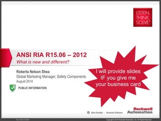 ANSI RIA R15.06 – 2012 
What is new and different? 
Roberta Nelson Shea 
Global Marketing Manager, Safety Components 
August 2014 
PUBLIC INFORMATION 
I will provide slides 
IF you give me 
your business card 
Copyright © 2014 Rockwell Automation, Inc. All Rev 5058-CO900F Rights Reserved. 
 