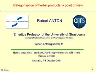1 
R. Anton 
Categorisation of herbal products: a point of view 
Robert ANTON 
Emeritus Professor of the University of Strasbourg 
Member of national Academies of Pharmacy and Medicine 
robert.anton@unistra.fr 
Herbal (medicinal) products, Food supplements and self – care medical devices 
Brussels , 7-8 Octobre 2014 
 