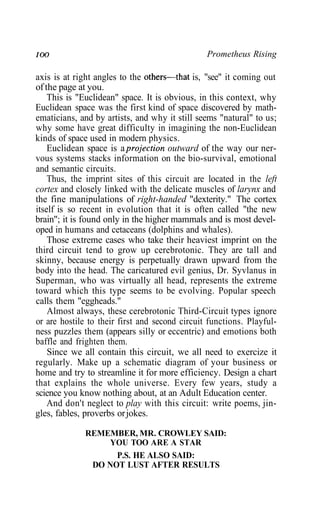 IOO Prometheus Rising
axis is at right angles to the others—that is, "see" it coming out
of the page at you.
This is "Euclidean" space. It is obvious, in this context, why
Euclidean space was the first kind of space discovered by math-
ematicians, and by artists, and why it still seems "natural" to us;
why some have great difficulty in imagining the non-Euclidean
kinds of space used in modern physics.
Euclidean space is a projection outward of the way our ner-
vous systems stacks information on the bio-survival, emotional
and semantic circuits.
Thus, the imprint sites of this circuit are located in the left
cortex and closely linked with the delicate muscles of larynx and
the fine manipulations of right-handed "dexterity." The cortex
itself is so recent in evolution that it is often called "the new
brain"; it is found only in the higher mammals and is most devel-
oped in humans and cetaceans (dolphins and whales).
Those extreme cases who take their heaviest imprint on the
third circuit tend to grow up cerebrotonic. They are tall and
skinny, because energy is perpetually drawn upward from the
body into the head. The caricatured evil genius, Dr. Syvlanus in
Superman, who was virtually all head, represents the extreme
toward which this type seems to be evolving. Popular speech
calls them "eggheads."
Almost always, these cerebrotonic Third-Circuit types ignore
or are hostile to their first and second circuit functions. Playful-
ness puzzles them (appears silly or eccentric) and emotions both
baffle and frighten them.
Since we all contain this circuit, we all need to exercize it
regularly. Make up a schematic diagram of your business or
home and try to streamline it for more efficiency. Design a chart
that explains the whole universe. Every few years, study a
science you know nothing about, at an Adult Education center.
And don't neglect to play with this circuit: write poems, jin-
gles, fables, proverbs orjokes.
REMEMBER, MR. CROWLEY SAID:
YOU TOO ARE A STAR
P.S. HE ALSO SAID:
DO NOT LUST AFTER RESULTS
 