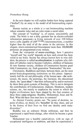 Prometheus Rising 755
In the next chapter we will explain further how being captured
("drafted") by an army is the model of all brainwashing experi-
ence.
Human society as a whole is a vast brainwashing machine
whose semantic rules and sex roles create a social robot.
The concept of "washing" is, of course, unscientific and
crude. The brain is not a dirty garment but an electro-colloidal
information processor—a living network of over 110 billion
nerve cells capable of (102733000
) interconnections, a number
higher than the total of all the atoms in the universe. In this
elegant, micro-miniaturized biocomputer more than 100,000,000
processes are programmed every minute.
From the viewpoint of neuro-sociology, how I perceive
"myself and "my world" depends on how each circuit has been
wired in my brain. Society has always known how to wire chil-
dren; the process is called acculturalization; it explains why chil-
dren of Catholics tend to become Catholics, children of Samoans
fit into Samoan society, children of Communists become good
little Communists, etc. Each generation "brainwashes" the next.
Christianity, Buddhism and Islam, between them, are the most
potent brain-programming institutions on this planet. Approxi-
mately half the art and philosophy of the human race—the archi-
tecture, the music, the paintings, the literature, the educational
ideals, the "great ideas"—has been influenced by and/or nurtured
by these three great systems of theology. This is not to denigrate
the contributions of Confucianism, Judaism, Hinduism, modern
science, etc., but merely to emphasize the extent to which the
higher civilizations have been shaped by the four creators of
these three omni-religions: Buddha, Mohammed, Jesus and St.
Paul. What did these four men have in common?
As Aleister Crowley points out, "No point of doctrine, no
point of ethics, no theory of a 'hereafter' do they share, and yet
in the history of their lives we find one identity amid many
diversities."
Buddha was an ordinary Hindu nobleman, and then he
experienced a rapid brain-change, after which he became a great
Teacher.
Mohammed was a humble camel-driver, with no sign of
exceptional intelligence or ambition, and then he experienced a
 