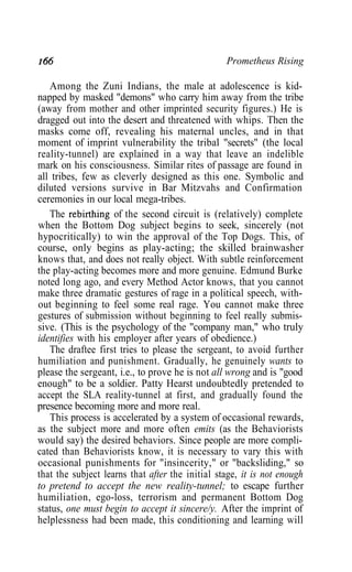 166 Prometheus Rising
Among the Zuni Indians, the male at adolescence is kid-
napped by masked "demons" who carry him away from the tribe
(away from mother and other imprinted security figures.) He is
dragged out into the desert and threatened with whips. Then the
masks come off, revealing his maternal uncles, and in that
moment of imprint vulnerability the tribal "secrets" (the local
reality-tunnel) are explained in a way that leave an indelible
mark on his consciousness. Similar rites of passage are found in
all tribes, few as cleverly designed as this one. Symbolic and
diluted versions survive in Bar Mitzvahs and Confirmation
ceremonies in our local mega-tribes.
The rebirthing of the second circuit is (relatively) complete
when the Bottom Dog subject begins to seek, sincerely (not
hypocritically) to win the approval of the Top Dogs. This, of
course, only begins as play-acting; the skilled brainwasher
knows that, and does not really object. With subtle reinforcement
the play-acting becomes more and more genuine. Edmund Burke
noted long ago, and every Method Actor knows, that you cannot
make three dramatic gestures of rage in a political speech, with-
out beginning to feel some real rage. You cannot make three
gestures of submission without beginning to feel really submis-
sive. (This is the psychology of the "company man," who truly
identifies with his employer after years of obedience.)
The draftee first tries to please the sergeant, to avoid further
humiliation and punishment. Gradually, he genuinely wants to
please the sergeant, i.e., to prove he is not all wrong and is "good
enough" to be a soldier. Patty Hearst undoubtedly pretended to
accept the SLA reality-tunnel at first, and gradually found the
presence becoming more and more real.
This process is accelerated by a system of occasional rewards,
as the subject more and more often emits (as the Behaviorists
would say) the desired behaviors. Since people are more compli-
cated than Behaviorists know, it is necessary to vary this with
occasional punishments for "insincerity," or "backsliding," so
that the subject learns that after the initial stage, it is not enough
to pretend to accept the new reality-tunnel; to escape further
humiliation, ego-loss, terrorism and permanent Bottom Dog
status, one must begin to accept it sincere/y. After the imprint of
helplessness had been made, this conditioning and learning will
 