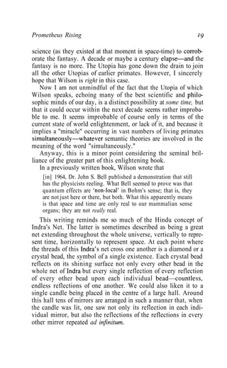 Prometheus Rising 19
science (as they existed at that moment in space-time) to corrob-
orate the fantasy. A decade or maybe a century elapse—and the
fantasy is no more. The Utopia has gone down the drain to join
all the other Utopias of earlier primates. However, I sincerely
hope that Wilson is right in this case.
Now I am not unmindful of the fact that the Utopia of which
Wilson speaks, echoing many of the best scientific and philo-
sophic minds of our day, is a distinct possibility at some time, but
that it could occur within the next decade seems rather improba-
ble to me. It seems improbable of course only in terms of the
current state of world enlightenment, or lack of it, and because it
implies a "miracle" occurring in vast numbers of living primates
simultaneously—whatever semantic theories are involved in the
meaning of the word "simultaneously."
Anyway, this is a minor point considering the seminal bril-
liance of the greater part of this enlightening book.
In a previously written book, Wilson wrote that
[in] 1964, Dr. John S. Bell published a demonstration that still
has the physicists reeling. What Bell seemed to prove was that
quantum effects are 'non-local' in Bohm's sense; that is, they
are not just here or there, but both. What this apparently means
is that space and time are only real to our mammalian sense
organs; they are not really real.
This writing reminds me so much of the Hindu concept of
Indra's Net. The latter is sometimes described as being a great
net extending throughout the whole universe, vertically to repre-
sent time, horizontally to represent space. At each point where
the threads of this Indra's net cross one another is a diamond or a
crystal bead, the symbol of a single existence. Each crystal bead
reflects on its shining surface not only every other bead in the
whole net of Indra but every single reflection of every reflection
of every other bead upon each individual bead—countless,
endless reflections of one another. We could also liken it to a
single candle being placed in the centre of a large hall. Around
this hall tens of mirrors are arranged in such a manner that, when
the candle was lit, one saw not only its reflection in each indi-
vidual mirror, but also the reflections of the reflections in every
other mirror repeated ad infinitum.
 