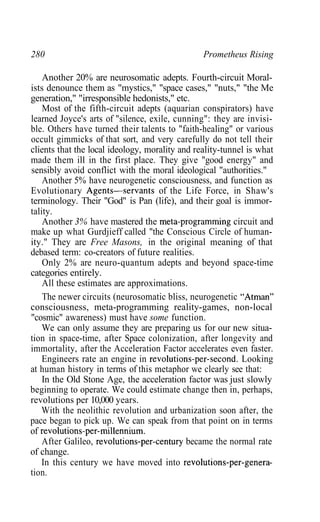 280 Prometheus Rising
Another 20% are neurosomatic adepts. Fourth-circuit Moral-
ists denounce them as "mystics," "space cases," "nuts," "the Me
generation," "irresponsible hedonists," etc.
Most of the fifth-circuit adepts (aquarian conspirators) have
learned Joyce's arts of "silence, exile, cunning": they are invisi-
ble. Others have turned their talents to "faith-healing" or various
occult gimmicks of that sort, and very carefully do not tell their
clients that the local ideology, morality and reality-tunnel is what
made them ill in the first place. They give "good energy" and
sensibly avoid conflict with the moral ideological "authorities."
Another 5% have neurogenetic consciousness, and function as
Evolutionary Agents—servants of the Life Force, in Shaw's
terminology. Their "God" is Pan (life), and their goal is immor-
tality.
Another 3% have mastered the meta-programming circuit and
make up what Gurdjieff called "the Conscious Circle of human-
ity." They are Free Masons, in the original meaning of that
debased term: co-creators of future realities.
Only 2% are neuro-quantum adepts and beyond space-time
categories entirely.
All these estimates are approximations.
The newer circuits (neurosomatic bliss, neurogenetic "Atman"
consciousness, meta-programming reality-games, non-local
"cosmic" awareness) must have some function.
We can only assume they are preparing us for our new situa-
tion in space-time, after Space colonization, after longevity and
immortality, after the Acceleration Factor accelerates even faster.
Engineers rate an engine in revolutions-per-second. Looking
at human history in terms of this metaphor we clearly see that:
In the Old Stone Age, the acceleration factor was just slowly
beginning to operate. We could estimate change then in, perhaps,
revolutions per 10,000 years.
With the neolithic revolution and urbanization soon after, the
pace began to pick up. We can speak from that point on in terms
of revolutions-per-millennium.
After Galileo, revolutions-per-century became the normal rate
of change.
In this century we have moved into revolutions-per-genera-
tion.
 