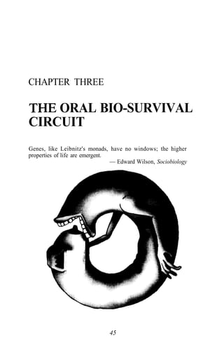 CHAPTER THREE
THE ORAL BIO-SURVIVAL
CIRCUIT
Genes, like Leibnitz's monads, have no windows; the higher
properties of life are emergent.
— Edward Wilson, Sociobiology
45
 