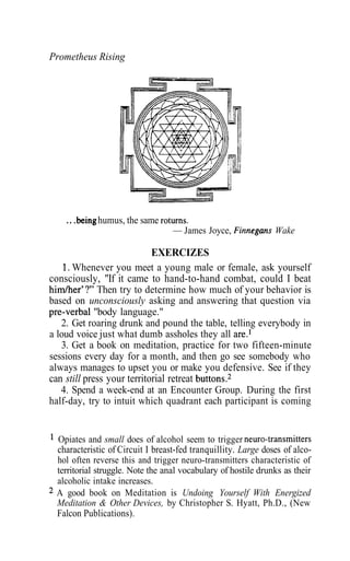 Prometheus Rising
...being humus, the same returns.
— James Joyce, Finnegans Wake
EXERCIZES
1. Whenever you meet a young male or female, ask yourself
consciously, "If it came to hand-to-hand combat, could I beat
him/her'?" Then try to determine how much of your behavior is
based on unconsciously asking and answering that question via
pre-verbal "body language."
2. Get roaring drunk and pound the table, telling everybody in
a loud voice just what dumb assholes they all are.1
3. Get a book on meditation, practice for two fifteen-minute
sessions every day for a month, and then go see somebody who
always manages to upset you or make you defensive. See if they
can still press your territorial retreat buttons.2
4. Spend a week-end at an Encounter Group. During the first
half-day, try to intuit which quadrant each participant is coming
1
Opiates and small does of alcohol seem to trigger neuro-transmitters
characteristic of Circuit I breast-fed tranquillity. Large doses of alco-
hol often reverse this and trigger neuro-transmitters characteristic of
territorial struggle. Note the anal vocabulary of hostile drunks as their
alcoholic intake increases.
2
A good book on Meditation is Undoing Yourself With Energized
Meditation & Other Devices, by Christopher S. Hyatt, Ph.D., (New
Falcon Publications).
 