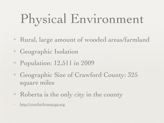 Physical Environment
✦   Rural, large amount of wooded areas/farmland
✦   Geographic Isolation
✦   Population: 12,511 in 2009
✦   Geographic Size of Crawford County: 325
    square miles
✦   Roberta is the only city in the county
✦   http://crawfordcountyga.org
 