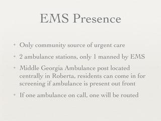EMS Presence
✦   Only community source of urgent care
✦   2 ambulance stations, only 1 manned by EMS
✦   Middle Georgia Ambulance post located
    centrally in Roberta, residents can come in for
    screening if ambulance is present out front
✦   If one ambulance on call, one will be routed
 
