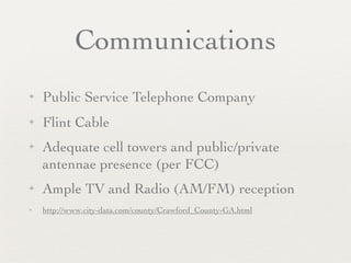 Communications
✦   Public Service Telephone Company
✦   Flint Cable
✦   Adequate cell towers and public/private
    antennae presence (per FCC)
✦   Ample TV and Radio (AM/FM) reception
✦   http://www.city-data.com/county/Crawford_County-GA.html
 