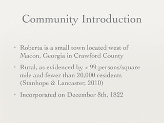 Community Introduction

✦   Roberta is a small town located west of
    Macon, Georgia in Crawford County
✦   Rural, as evidenced by < 99 persons/square
    mile and fewer than 20,000 residents
    (Stanhope & Lancaster, 2010)
✦   Incorporated on December 8th, 1822
 