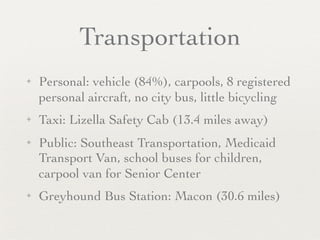 Transportation
✦   Personal: vehicle (84%), carpools, 8 registered
    personal aircraft, no city bus, little bicycling
✦   Taxi: Lizella Safety Cab (13.4 miles away)
✦   Public: Southeast Transportation, Medicaid
    Transport Van, school buses for children,
    carpool van for Senior Center
✦   Greyhound Bus Station: Macon (30.6 miles)
 