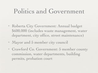Politics and Government
✦   Roberta City Government: Annual budget
    $600,000 (includes waste management, water
    department, city ofﬁce, street maintenance)
✦   Mayor and 5 member city council
✦   Crawford Co. Government: 5 member county
    commission, water departments, building
    permits, probation court
 