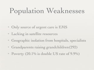 Population Weaknesses
✦   Only source of urgent care is EMS
✦   Lacking in satellite resources
✦   Geographic isolation from hospitals, specialists
✦   Grandparents raising grandchildren(292)
✦   Poverty (20.1% is double US rate of 9.9%)
 