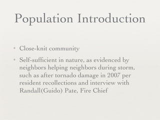 Population Introduction

✦   Close-knit community
✦   Self-sufﬁcient in nature, as evidenced by
    neighbors helping neighbors during storm,
    such as after tornado damage in 2007 per
    resident recollections and interview with
    Randall(Guido) Pate, Fire Chief
 