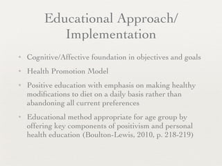 Educational Approach/
            Implementation
✦   Cognitive/Affective foundation in objectives and goals
✦   Health Promotion Model
✦   Positive education with emphasis on making healthy
    modiﬁcations to diet on a daily basis rather than
    abandoning all current preferences
✦   Educational method appropriate for age group by
    offering key components of positivism and personal
    health education (Boulton-Lewis, 2010, p. 218-219)
 