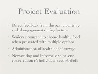 Project Evaluation
✦   Direct feedback from the participants by
    verbal engagement during lecture
✦   Seniors prompted to choose healthy food
    when presented with multiple options
✦   Administration of health belief survey
✦   Networking and informal one-on-one
    conversation r/t individual needs/beliefs
 