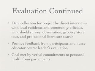 Evaluation Continued
✦   Data collection for project by direct interviews
    with local residents and community ofﬁcials,
    windshield survey, observation, grocery store
    tour, and professional literature search
✦   Positive feedback from participants and nurse
    educator course leader’s evaluation
✦   Goal met by verbal commitments to personal
    health from participants
 