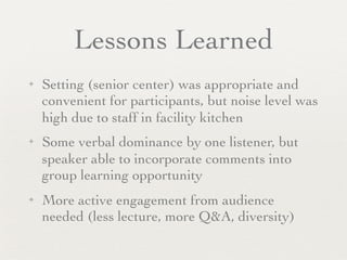 Lessons Learned
✦   Setting (senior center) was appropriate and
    convenient for participants, but noise level was
    high due to staff in facility kitchen
✦   Some verbal dominance by one listener, but
    speaker able to incorporate comments into
    group learning opportunity
✦   More active engagement from audience
    needed (less lecture, more Q&A, diversity)
 