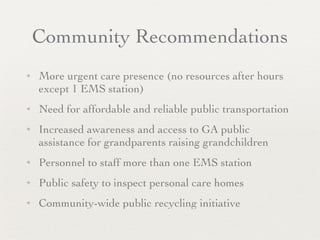 Community Recommendations
✦   More urgent care presence (no resources after hours
    except 1 EMS station)
✦   Need for affordable and reliable public transportation
✦   Increased awareness and access to GA public
    assistance for grandparents raising grandchildren
✦   Personnel to staff more than one EMS station
✦   Public safety to inspect personal care homes
✦   Community-wide public recycling initiative
 