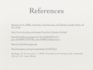 References
✦   Beebout, H. S. (2006). Nutrition, Food Security, and Obesity. Gender Issues, 23
    (3), 54-64.
✦   http://www.city-data.com/county/Crawford_County-GA.html
✦   http://factﬁnder.census.gov/servlet/ACSSAFFFacts?
    geo_id=05000US13079&_state=04000US13&pctxt=cr
✦   http://crawfordcountyga.org
✦   http://emergency.cdc.gov/snaps/data/13/13079.htm
✦   Stanhope, M. & Lancaster, J. (2010). Foundations of nursing in the community
    (3rd ed.). St. Louis: Mosby.
 