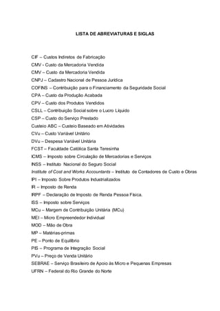LISTA DE ABREVIATURAS E SIGLAS
CIF – Custos Indiretos de Fabricação
CMV - Custo da Mercadoria Vendida
CMV – Custo da Mercadoria Vendida
CNPJ – Cadastro Nacional de Pessoa Jurídica
COFINS – Contribuição para o Financiamento da Seguridade Social
CPA – Custo da Produção Acabada
CPV – Custo dos Produtos Vendidos
CSLL – Contribuição Social sobre o Lucro Líquido
CSP – Custo do Serviço Prestado
Custeio ABC – Custeio Baseado em Atividades
CVu – Custo Variável Unitário
DVu – Despesa Variável Unitária
FCST – Faculdade Católica Santa Teresinha
ICMS – Imposto sobre Circulação de Mercadorias e Serviços
INSS – Instituto Nacional do Seguro Social
Institute of Cost and Works Accountants – Instituto de Contadores de Custo e Obras
IPI – Imposto Sobre Produtos Industrializados
IR – Imposto de Renda
IRPF – Declaração de Imposto de Renda Pessoa Física.
ISS – Imposto sobre Serviços
MCu – Margem de Contribuição Unitária (MCu)
MEI – Micro Empreendedor Individual
MOD – Mão de Obra
MP – Matérias-primas
PE – Ponto de Equilíbrio
PIS – Programa de Integração Social
PVu – Preço de Venda Unitário
SEBRAE – Serviço Brasileiro de Apoio às Micro e Pequenas Empresas
UFRN – Federal do Rio Grande do Norte
 