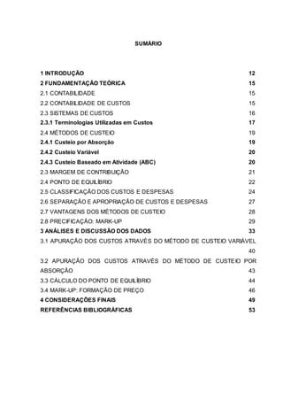 SUMÁRIO
1 INTRODUÇÃO 12
2 FUNDAMENTAÇÃO TEÓRICA 15
2.1 CONTABILIDADE 15
2.2 CONTABILIDADE DE CUSTOS 15
2.3 SISTEMAS DE CUSTOS 16
2.3.1 Terminologias Utilizadas em Custos 17
2.4 MÉTODOS DE CUSTEIO 19
2.4.1 Custeio por Absorção 19
2.4.2 Custeio Variável 20
2.4.3 Custeio Baseado em Atividade (ABC) 20
2.3 MARGEM DE CONTRIBUIÇÃO 21
2.4 PONTO DE EQUILÍBRIO 22
2.5 CLASSIFICAÇÃO DOS CUSTOS E DESPESAS 24
2.6 SEPARAÇÃO E APROPRIAÇÃO DE CUSTOS E DESPESAS 27
2.7 VANTAGENS DOS MÉTODOS DE CUSTEIO 28
2.8 PRECIFICAÇÃO: MARK-UP 29
3 ANÁLISES E DISCUSSÃO DOS DADOS 33
3.1 APURAÇÃO DOS CUSTOS ATRAVÉS DO MÉTODO DE CUSTEIO VARIÁVEL
40
3.2 APURAÇÃO DOS CUSTOS ATRAVÉS DO MÉTODO DE CUSTEIO POR
ABSORÇÃO 43
3.3 CÁLCULO DO PONTO DE EQUILÍBRIO 44
3.4 MARK-UP: FORMAÇÃO DE PREÇO 46
4 CONSIDERAÇÕES FINAIS 49
REFERÊNCIAS BIBLIOGRÁFICAS 53
 